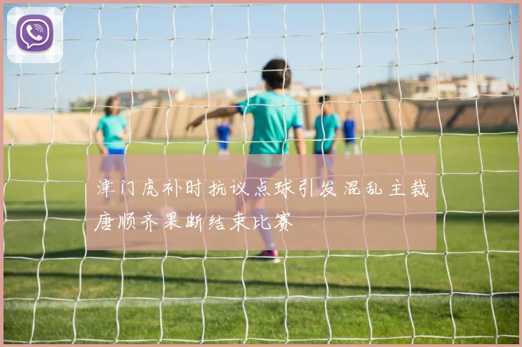 津门虎补时抗议点球引发混乱主裁唐顺齐果断结束比赛