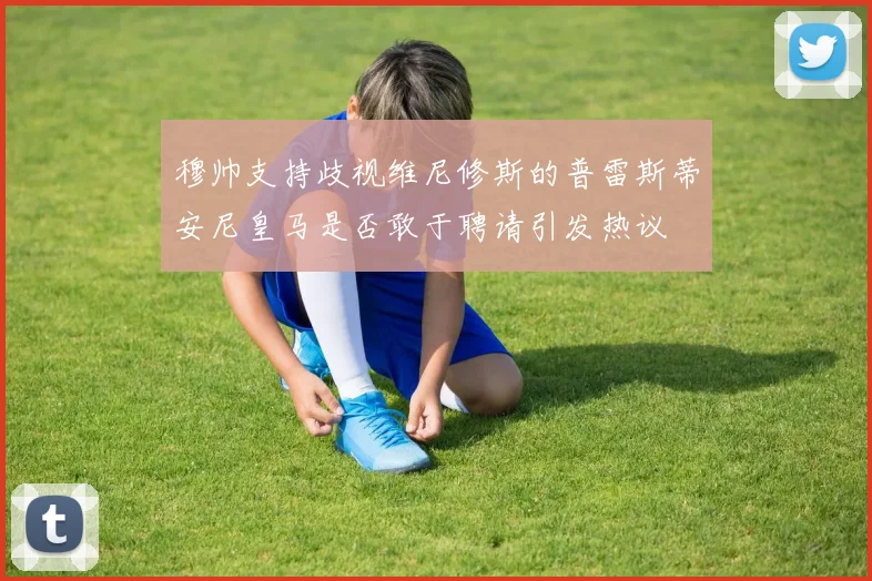 穆帅支持歧视维尼修斯的普雷斯蒂安尼皇马是否敢于聘请引发热议