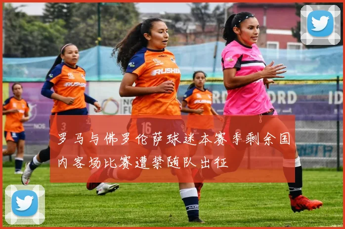 罗马与佛罗伦萨球迷本赛季剩余国内客场比赛遭禁随队出征