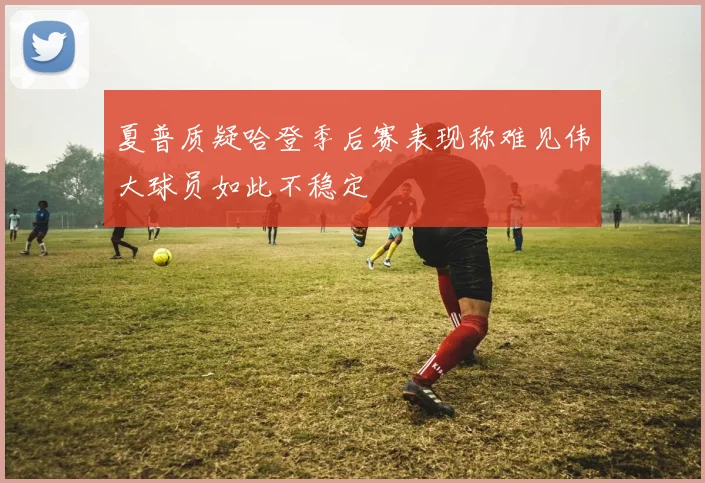 夏普质疑哈登季后赛表现称难见伟大球员如此不稳定