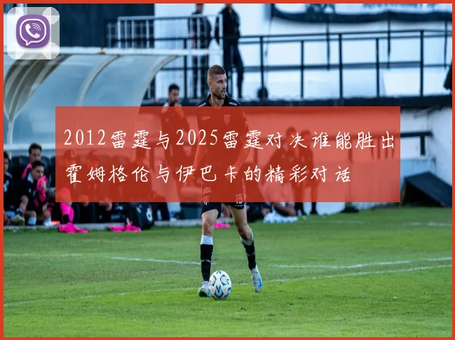 2012雷霆与2025雷霆对决谁能胜出霍姆格伦与伊巴卡的精彩对话