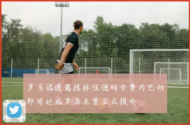 罗马诺透露格林伍德转会费内巴切即将达成罗马未曾正式报价