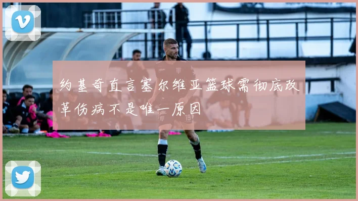 约基奇直言塞尔维亚篮球需彻底改革伤病不是唯一原因