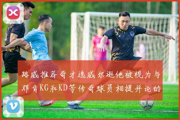 路威推荐奇才选威尔逊他被视为与邓肯KG和KD等传奇球员相提并论的未来之星