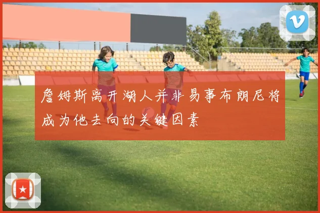 詹姆斯离开湖人并非易事布朗尼将成为他去向的关键因素