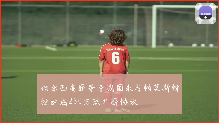 切尔西高薪争夺战国米与帕莱斯特拉达成250万欧年薪协议