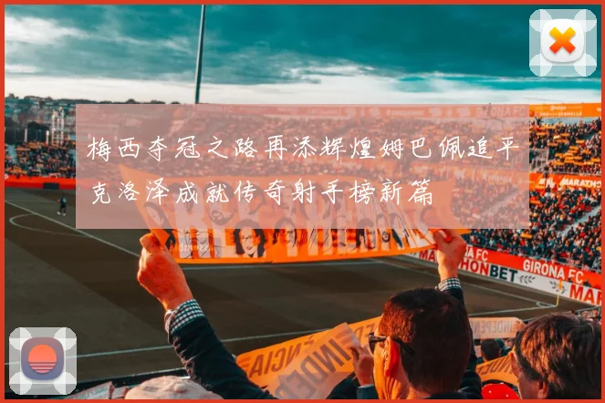 梅西夺冠之路再添辉煌姆巴佩追平克洛泽成就传奇射手榜新篇